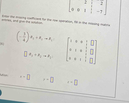 beginbmatrix 2&i&2 0&0&1&-7endbmatrix
Enter the missing coefficient for the row operation, fill in the missing matrix 
entries, and give the solution. 
(6)
(- 3/4 )· R_3+R_1to R_1 : beginbmatrix 1&0&0&1&□  0&1&0&1&□  0&0&1&1&□ endbmatrix
□ · R_3+R_2to R_2 : 
lution: x=□ y=□ z=□