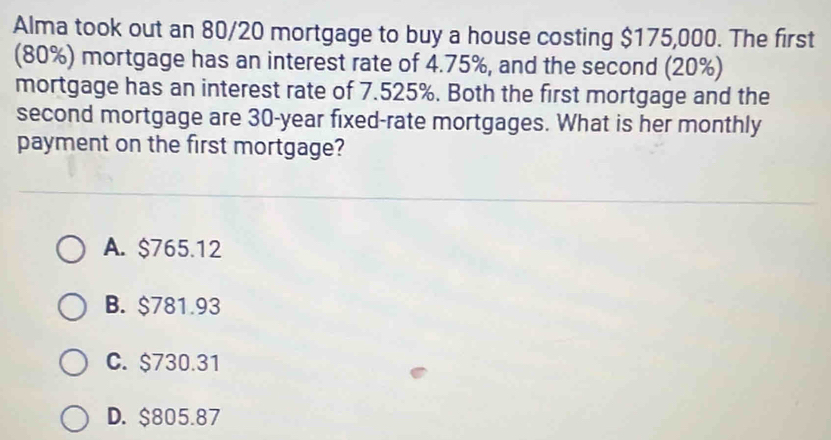 Alma took out an 80/20 mortgage to buy a house costing $175,000. The first
(80%) mortgage has an interest rate of 4.75%, and the second (20%)
mortgage has an interest rate of 7.525%. Both the first mortgage and the
second mortgage are 30-year fixed-rate mortgages. What is her monthly
payment on the first mortgage?
A. $765.12
B. $781.93
C. $730.31
D. $805.87