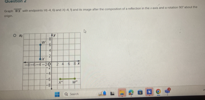 Graph overline WX with endpoints W(-4,6) and X(-4,1) and its image after the composition of a reflection in the x-axis and a rotation 90° about the
origin.
Search