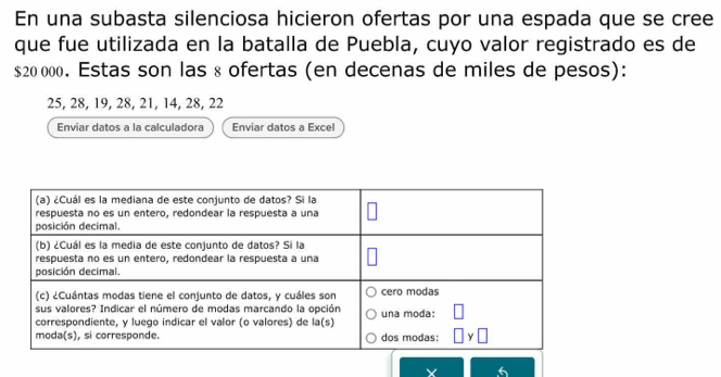 En una subasta silenciosa hicieron ofertas por una espada que se cree
que fue utilizada en la batalla de Puebla, cuyo valor registrado es de
$20 000. Estas son las 8 ofertas (en decenas de miles de pesos):
25, 28, 19, 28, 21, 14, 28, 22
Enviar datos a la calculadora Enviar datos a Excel