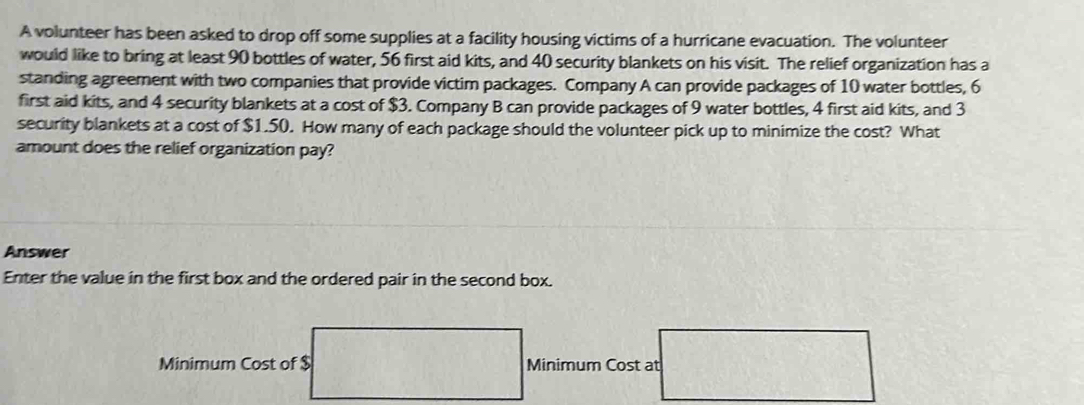 A volunteer has been asked to drop off some supplies at a facility housing victims of a hurricane evacuation. The volunteer 
would like to bring at least 90 bottles of water, 56 first aid kits, and 40 security blankets on his visit. The relief organization has a 
standing agreement with two companies that provide victim packages. Company A can provide packages of 10 water bottles, 6
first aid kits, and 4 security blankets at a cost of $3. Company B can provide packages of 9 water bottles, 4 first aid kits, and 3
security blankets at a cost of $1.50. How many of each package should the volunteer pick up to minimize the cost? What 
amount does the relief organization pay? 
Answer 
Enter the value in the first box and the ordered pair in the second box. 
Minimum Cost of $ Minimum Cost at