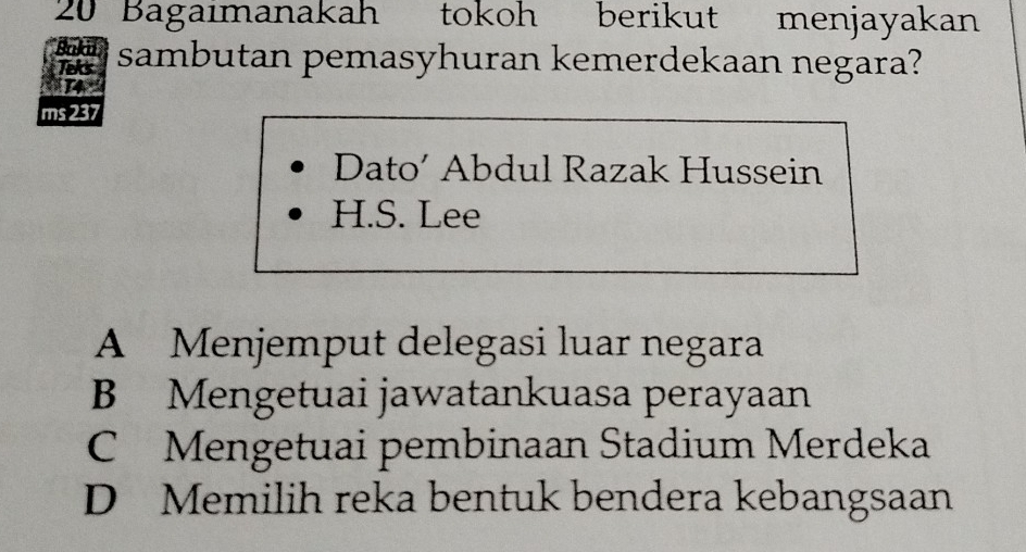 Bagaimanakah tokoh berikut menjayakan
Bakai sambutan pemasyhuran kemerdekaan negara?
Teks
ane
ms 237
Dato’ Abdul Razak Hussein
H.S. Lee
A Menjemput delegasi luar negara
B Mengetuai jawatankuasa perayaan
C Mengetuai pembinaan Stadium Merdeka
D Memilih reka bentuk bendera kebangsaan