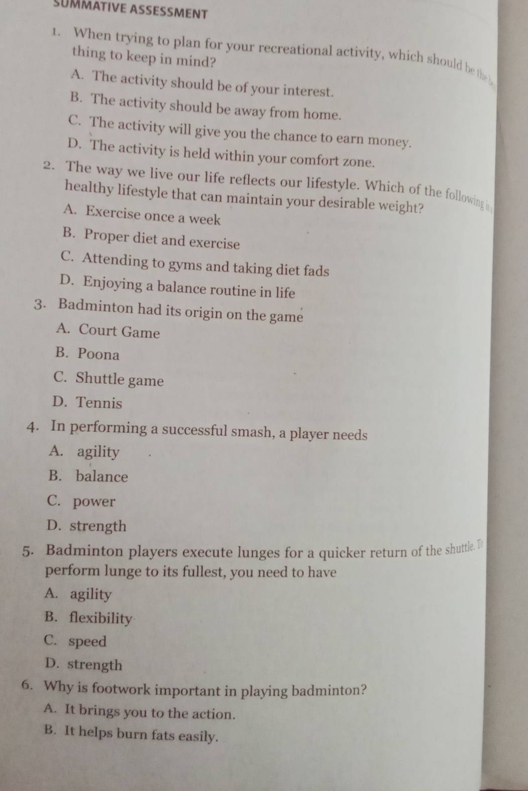 SUMMATIVE ASSESSMENT
1. When trying to plan for your recreational activity, which should be the b
thing to keep in mind?
A. The activity should be of your interest.
B. The activity should be away from home.
C. The activity will give you the chance to earn money.
D. The activity is held within your comfort zone.
2. The way we live our life reflects our lifestyle. Which of the following ir
healthy lifestyle that can maintain your desirable weight?
A. Exercise once a week
B. Proper diet and exercise
C. Attending to gyms and taking diet fads
D. Enjoying a balance routine in life
3. Badminton had its origin on the game
A. Court Game
B. Poona
C. Shuttle game
D. Tennis
4. In performing a successful smash, a player needs
A. agility
B. balance
C. power
D. strength
5. Badminton players execute lunges for a quicker return of the shuttle. T
perform lunge to its fullest, you need to have
A. agility
B. flexibility
C. speed
D. strength
6. Why is footwork important in playing badminton?
A. It brings you to the action.
B. It helps burn fats easily.