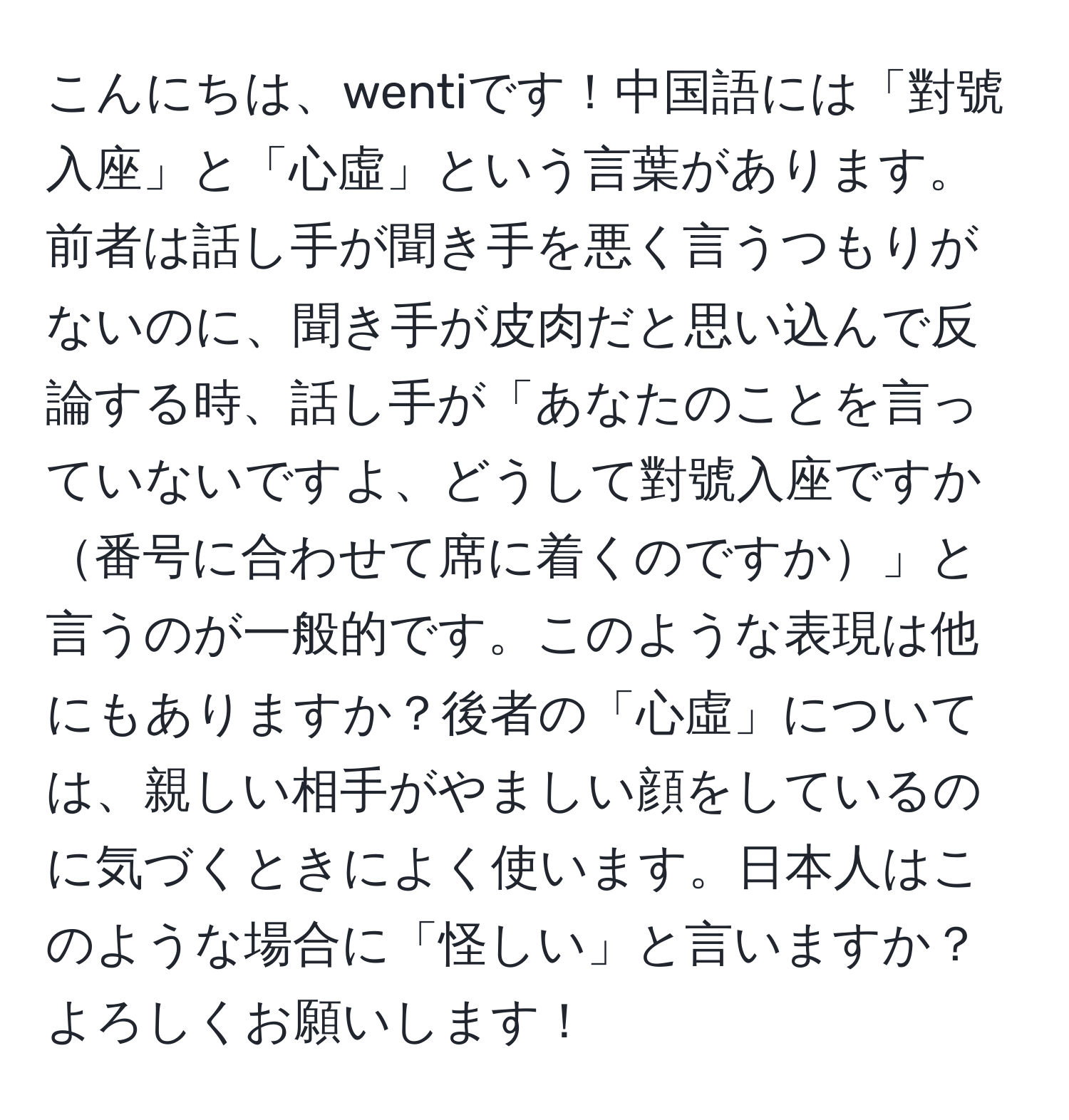 こんにちは、wentiです！中国語には「對號入座」と「心虛」という言葉があります。前者は話し手が聞き手を悪く言うつもりがないのに、聞き手が皮肉だと思い込んで反論する時、話し手が「あなたのことを言っていないですよ、どうして對號入座ですか番号に合わせて席に着くのですか」と言うのが一般的です。このような表現は他にもありますか？後者の「心虛」については、親しい相手がやましい顔をしているのに気づくときによく使います。日本人はこのような場合に「怪しい」と言いますか？よろしくお願いします！