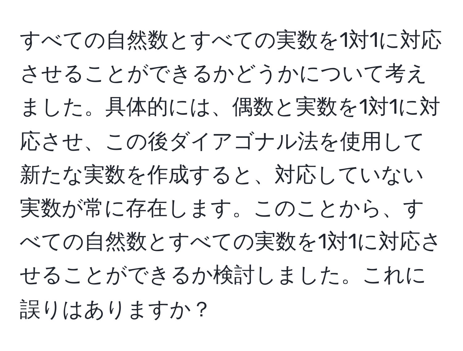 すべての自然数とすべての実数を1対1に対応させることができるかどうかについて考えました。具体的には、偶数と実数を1対1に対応させ、この後ダイアゴナル法を使用して新たな実数を作成すると、対応していない実数が常に存在します。このことから、すべての自然数とすべての実数を1対1に対応させることができるか検討しました。これに誤りはありますか？