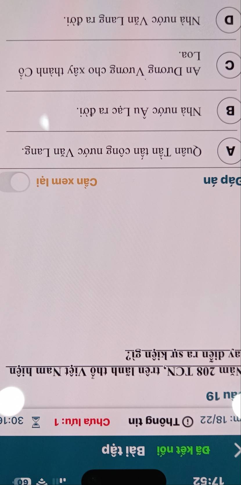 17:52
60
Đã kết nối Bài tập
m: 18/22 ⓘ Thông tin Chưa lưu: 1 30:1
ầu 19
Năm 208 TCN, trên lãnh thổ Việt Nam hiện
ay diễn ra sự kiện gì?
Đáp án Cần xem lại
A  Quân Tần tấn công nước Văn Lang.
B  Nhà nước Âu Lạc ra đời.
C An Dương Vương cho xây thành Cổ
Loa.
D ) Nhà nước Văn Lang ra đời.