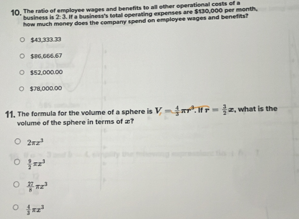 The ratio of employee wages and benefits to all other operational costs of a 
business is 2:3. If a business's total operating expenses are $130,000 per month, 
how much money does the company spend on employee wages and benefits?
$43,333.33
$86,666.67
$52,000.00
$78,000.00
11. The formula for the volume of a sphere is V= 4/3 π r^3. If r= 3/2 x , what is the 
volume of the sphere in terms of x?
2π x^3
 9/2 π x^3
 27/8 π x^3
 4/3 π x^3