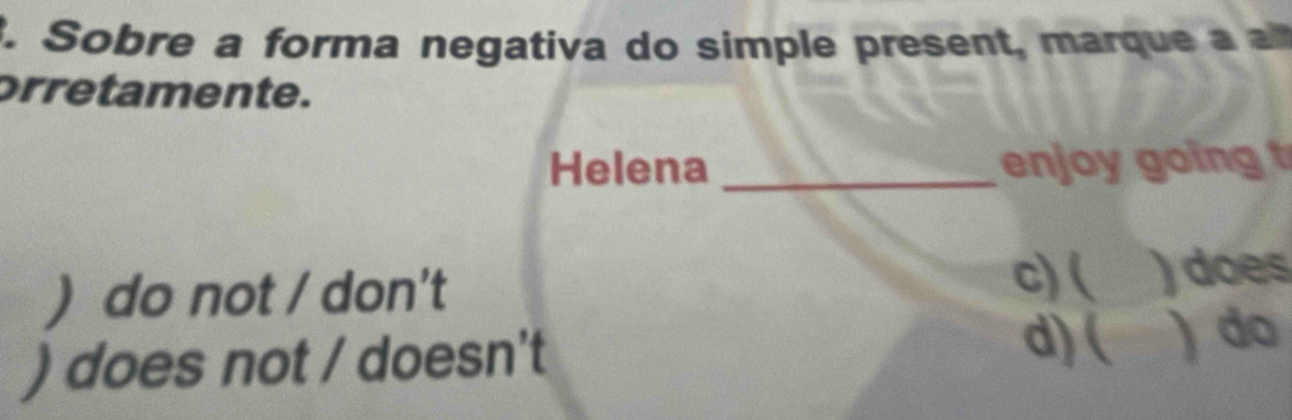 Sobre a forma negativa do simple present, marque a 
orretamente.
Helena _enjoy going t
) do not / don't
c) ( )does
) does not / doesn't d)( ) do