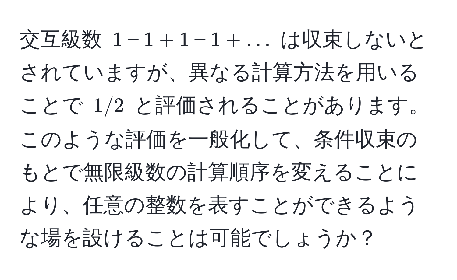 交互級数 $1 - 1 + 1 - 1 + ...$ は収束しないとされていますが、異なる計算方法を用いることで $1/2$ と評価されることがあります。このような評価を一般化して、条件収束のもとで無限級数の計算順序を変えることにより、任意の整数を表すことができるような場を設けることは可能でしょうか？