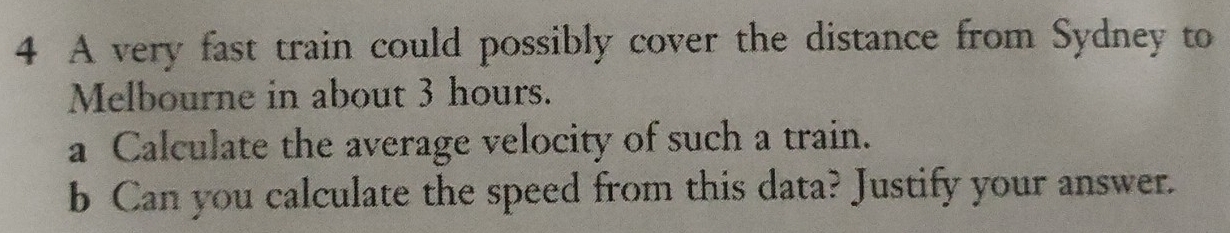 A very fast train could possibly cover the distance from Sydney to 
Melbourne in about 3 hours. 
a Calculate the average velocity of such a train. 
b Can you calculate the speed from this data? Justify your answer.