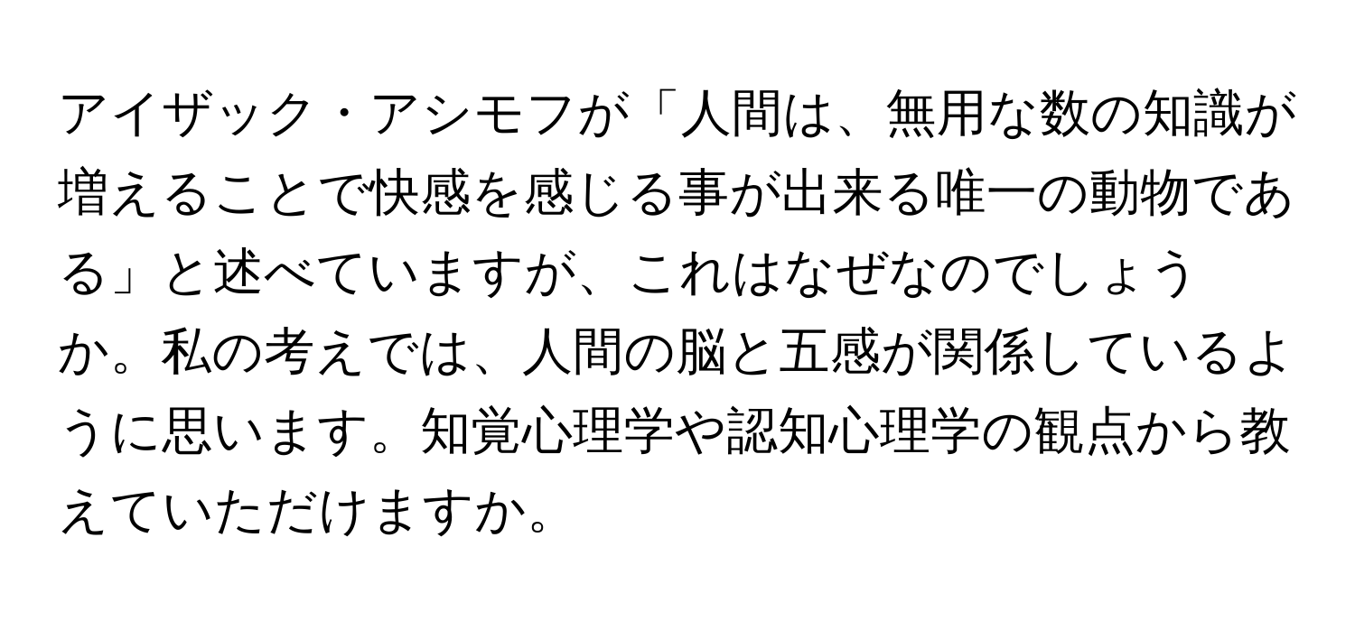 アイザック・アシモフが「人間は、無用な数の知識が増えることで快感を感じる事が出来る唯一の動物である」と述べていますが、これはなぜなのでしょうか。私の考えでは、人間の脳と五感が関係しているように思います。知覚心理学や認知心理学の観点から教えていただけますか。