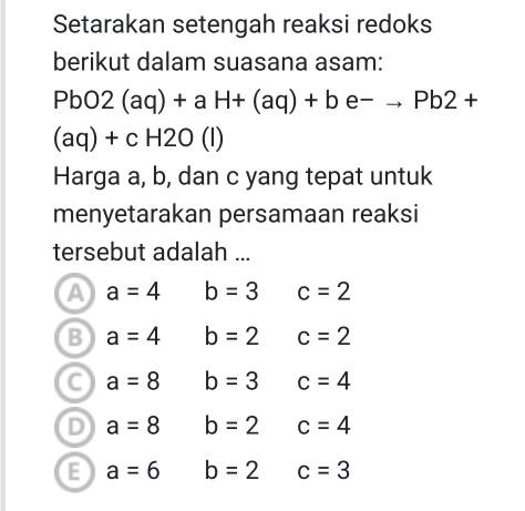 Setarakan setengah reaksi redoks
berikut dalam suasana asam:
PbO2(aq)+aH+(aq)+be^-to Pb2+
(aq)+cH2O(l)
Harga a, b, dan c yang tepat untuk
menyetarakan persamaan reaksi
tersebut adalah ...
A a=4 b=3 c=2
B a=4 b=2 c=2
a=8 b=3 c=4
D a=8 b=2 c=4
E a=6 b=2 c=3