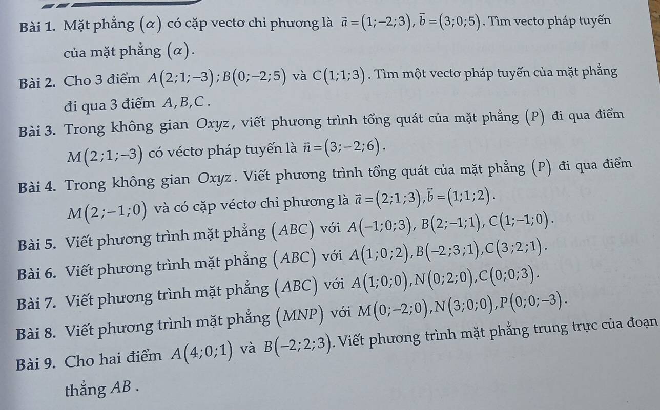 Mặt phẳng (α) có cặp vecto chỉ phương là vector a=(1;-2;3),vector b=(3;0;5). Tìm vecto pháp tuyến
của mặt phẳng (α).
Bài 2. Cho 3 điểm A(2;1;-3);B(0;-2;5) và C(1;1;3). Tìm một vecto pháp tuyến của mặt phẳng
đi qua 3 điểm A,B,C .
Bài 3. Trong không gian Oxyz, viết phương trình tổng quát của mặt phẳng (P) đi qua điểm
M(2;1;-3) có vécto pháp tuyến là vector n=(3;-2;6).
Bài 4. Trong không gian Oxyz . Viết phương trình tổng quát của mặt phẳng (P) đi qua điểm
M(2;-1;0) và có cặp véctơ chỉ phương là vector a=(2;1;3),vector b=(1;1;2).
Bài 5. Viết phương trình mặt phẳng (ABC) với A(-1;0;3),B(2;-1;1),C(1;-1;0).
Bài 6. Viết phương trình mặt phẳng (ABC) với A(1;0;2),B(-2;3;1),C(3;2;1).
Bài 7. Viết phương trình mặt phẳng (ABC) với A(1;0;0),N(0;2;0),C(0;0;3).
Bài 8. Viết phương trình mặt phẳng (MNP) với M(0;-2;0),N(3;0;0),P(0;0;-3).
Bài 9. Cho hai điểm A(4;0;1) và B(-2;2;3). Viết phương trình mặt phẳng trung trực của đoạn
thắng AB .