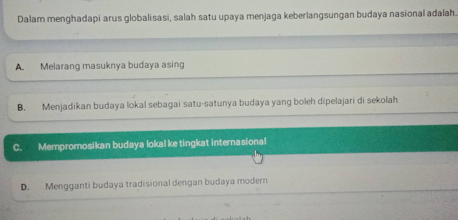 Dalam menghadapi arus globalisasi, salah satu upaya menjaga keberlangsungan budaya nasional adalah.
A. Melarang masuknya budaya asing
B. Menjadikan budaya lokal sebagai satu-satunya budaya yang boleh dipelajari di sekolah
C. Mempromosikan budaya lokal ke tingkat internasiona!
D. Mengganti budaya tradisional dengan budaya modern