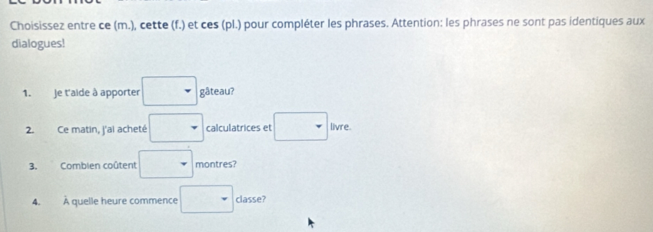 Choisissez entre ce (m.), cette (f.) et ces (pl.) pour compléter les phrases. Attention: les phrases ne sont pas identiques aux 
dialogues! 
1. Je t'aide à apporter gâteau? 
2. Ce matin, j'ai acheté calculatrices et livre. 
3. Combien coûtent montres? 
A. À quelle heure commence classe?