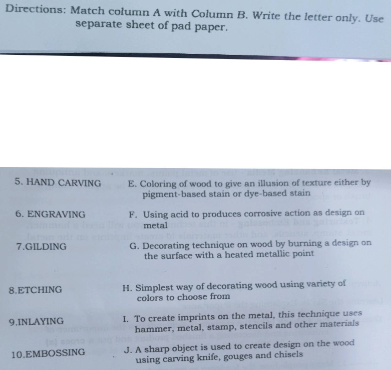 Directions: Match column A with Column B. Write the letter only. Use
separate sheet of pad paper.
5. HAND CARVING E. Coloring of wood to give an illusion of texture either by
pigment-based stain or dye-based stain
6. ENGRAVING F. Using acid to produces corrosive action as design on
metal
7.GILDING G. Decorating technique on wood by burning a design on
the surface with a heated metallic point
8.ETCHING H. Simplest way of decorating wood using variety of
colors to choose from
9.INLAYING I. To create imprints on the metal, this technique uses
hammer, metal, stamp, stencils and other materials
10.EMBOSSING J. A sharp object is used to create design on the wood
using carving knife, gouges and chisels
