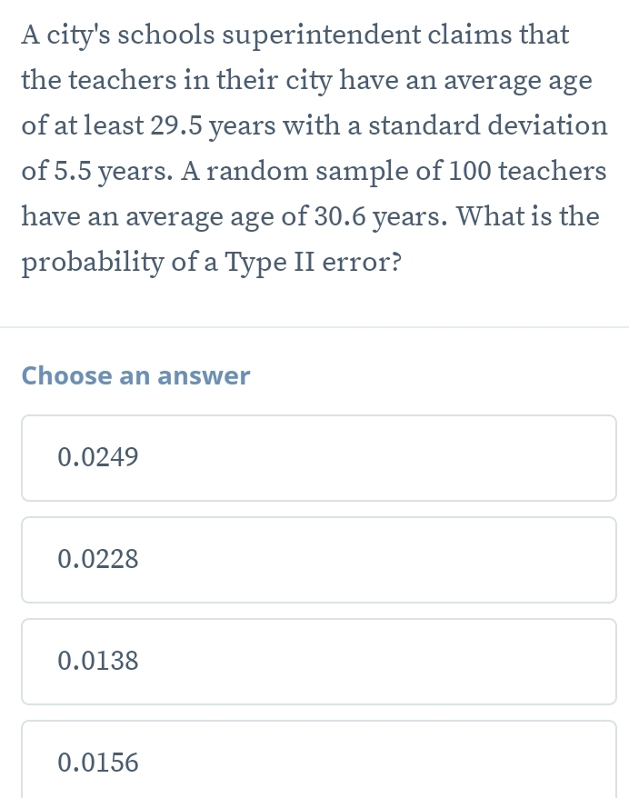 A city's schools superintendent claims that
the teachers in their city have an average age
of at least 29.5 years with a standard deviation
of 5.5 years. A random sample of 100 teachers
have an average age of 30.6 years. What is the
probability of a Type II error?
Choose an answer
0.0249
0.0228
0.0138
0.0156