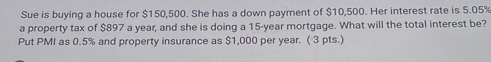 Sue is buying a house for $150,500. She has a down payment of $10,500. Her interest rate is 5.05%
a property tax of $897 a year, and she is doing a 15-year mortgage. What will the total interest be? 
Put PMI as 0.5% and property insurance as $1,000 per year. ( 3 pts.)