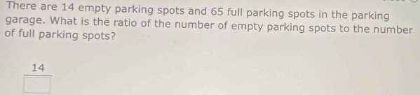 There are 14 empty parking spots and 65 full parking spots in the parking 
garage. What is the ratio of the number of empty parking spots to the number 
of full parking spots?
 14/□  