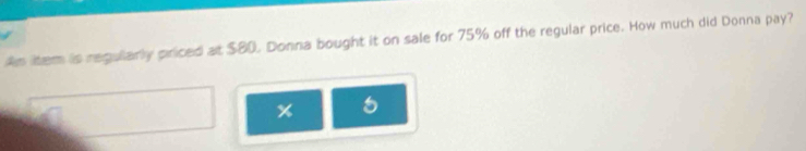 An litem is regularly priced at $80. Donna bought it on sale for 75% off the regular price. How much did Donna pay? 
x 5