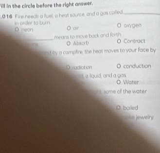 Fill in the circle before the right answer.
.016 Fire needs a fuel, a heat source, and a gas called_
in order to burn
O neon O air O oxygen
_
means to move back and forth
O Absorb O Contract
and by a campfire, the heat moves to your face by
O radiation 。 conduction
t a liquid, and a gas
O Water
t some of the water 
boiled
jewelry