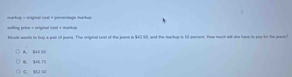 markup = original cost × percentage markup
selling price = original cost + markup
Nicole wants to buy a pair of jeans. The original cost of the jeans is $42.50, and the markup is 10 percent. How much will she have to pay for the jeans?
A. $44.50
B. $46.75
C. $52.50