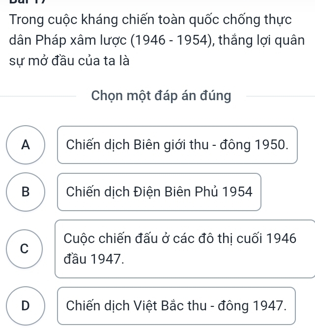 Trong cuộc kháng chiến toàn quốc chống thực
dân Pháp xâm lược (1946 - 1954), thắng lợi quân
sự mở đầu của ta là
Chọn một đáp án đúng
A Chiến dịch Biên giới thu - đông 1950.
B Chiến dịch Điện Biên Phủ 1954
Cuộc chiến đấu ở các đô thị cuối 1946
C
đầu 1947.
D Chiến dịch Việt Bắc thu - đông 1947.