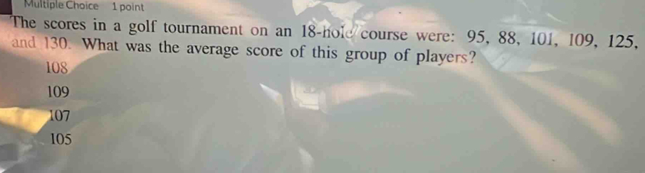 The scores in a golf tournament on an 18 -hole course were: 95, 88, 101, 109, 125,
and 130. What was the average score of this group of players?
108
109
107
105