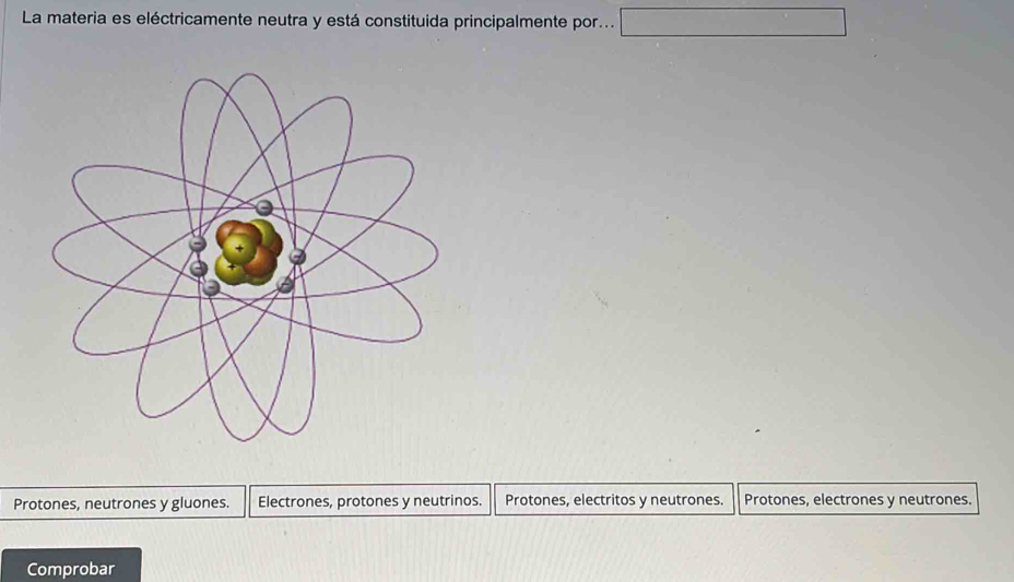 La materia es eléctricamente neutra y está constituida principalmente por... □
Protones, neutrones y gluones. Electrones, protones y neutrinos. Protones, electritos y neutrones. Protones, electrones y neutrones.
Comprobar