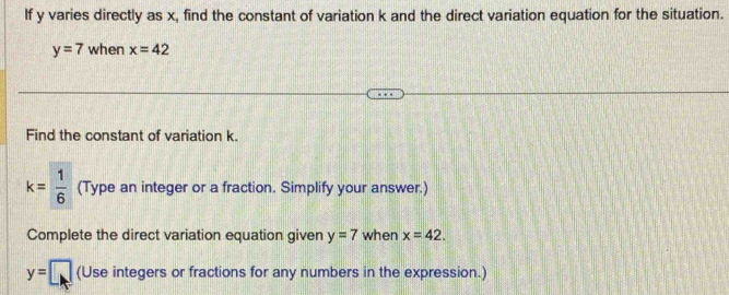 If y varies directly as x, find the constant of variation k and the direct variation equation for the situation.
y=7 when x=42
Find the constant of variation k.
k= 1/6  (Type an integer or a fraction. Simplify your answer.) 
Complete the direct variation equation given y=7 when x=42.
y=□ (Use integers or fractions for any numbers in the expression.)