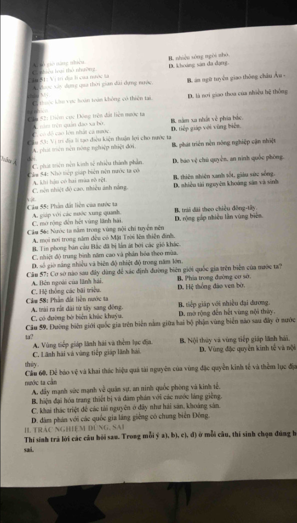 A. số gio năng nhiên. B. nhiều sông ngòi nhỏ.
C. nhiêu loại thổ nhưỡng, D. khoảng sân đa dạng.
Tân 51: Vị trí địa lí của mước ta
A được xây dựng qua thời gian dài dựng nước, B. án ngữ tuyến giao thông châu Âu -
chūu Mỹ
C. thuộc khu vực hoàn toàn không có thiên tại, D. là nơi giao thoa của nhiều hệ thống
'từ nhiên
Căn 52: Điểm cực Đông trên đất liền nước ta
A. năm trên quân đảo xa bờ. B. nằm xa nhất về phía bắc.
C. có độ cao lớn nhất cá nước. D. tiếp giáp với vùng biển.
Cầu 53: Vị trí địa lí tạo điều kiện thuận lợi cho nước ta
A. phát triên nễn nông nghiệp nhiệt đới, B. phát triển nền nông nghiệp cận nhiệt
hâu Ả D. báo vệ chủ quyền, an ninh quốc phòng.
dới.
C. phát triên nền kinh tế nhiều thành phần.
Câu 54: Nhờ tiếp giáp biên nên nước ta có
A. khi hậu có hai mùa rõ rệt. B. thiên nhiên xanh tốt. giàu sức sống.
C. nền nhiệt độ cao. nhiều ánh nắng. D. nhiều tài nguyên khoáng sân và sinh
vật.
Câu 55: Phần đất liền của nước ta
A. giáp với các nước xung quanh. B trải đài theo chiều đông-tây.
C. mớ rộng dên hết vùng lãnh hải D. rộng gấp nhiều lần vùng biển.
Câu 56: Nước ta nằm trong vùng nội chí tuyển nên
A. mọi nơi trong năm đều có Mặt Trời lên thiên đinh.
B. Tín phong bản cầu Bắc đã bị lần át bởi các gió khác.
C. nhiệt độ trung binh năm cao và phân hóa theo mùa.
D. số giờ nắng nhiều và biên độ nhiệt độ trong năm lớn,
Câu 57: Cơ sở nào sau đây dùng để xác định đường biên giới quốc gia trên biển của nước ta?
A. Bên ngoài của lãnh hải. B. Phía trong đường cơ sở.
C. Hệ thống các bãi triều. D. Hệ thống đảo ven bờ.
Câu 58: Phần đất liền nước ta
A. trải ra rắt dài từ tây sang đông. B. tiếp giáp với nhiều đại đương.
C. có đường bờ biển khúc khuỷu. D. mở rộng đến hết vùng nội thủy.
Câu 59. Đường biên giới quốc gia trên biển nằm giữa hai bộ phận vùng biển nào sau dây ở nước
ta?
A. Vùng tiếp giáp lãnh hải và thềm lục địa. B. Nội thủy và vùng tiếp giáp lãnh hải.
C. Lãnh hải và vùng tiếp giáp lãnh hải. D. Vùng đặc quyền kinh tế và nội
thủy.
Cầu 60. Để bảo vệ và khai thác hiệu quả tải nguyên của vùng đặc quyền kinh tế và thềm lục địa
nước ta cần
A. dầy mạnh sức mạnh về quân sự, an ninh quốc phòng và kinh tể,
B. hiện đại hóa trang thiết bị và đàm phán với các nước lăng giềng.
C. khai thác triệt đề các tải nguyên ở đây như hải sân, khoáng sản.
D. dàm phán với các quốc gia láng giềng có chung biển Đông.
II. tRÁC NGHiệM đÚnG, SAi
Thí sinh trã lời các câu hỏi sau. Trong mỗi ý a), b), c), d) ỡ mỗi câu, thí sinh chọn đúng h
sai.