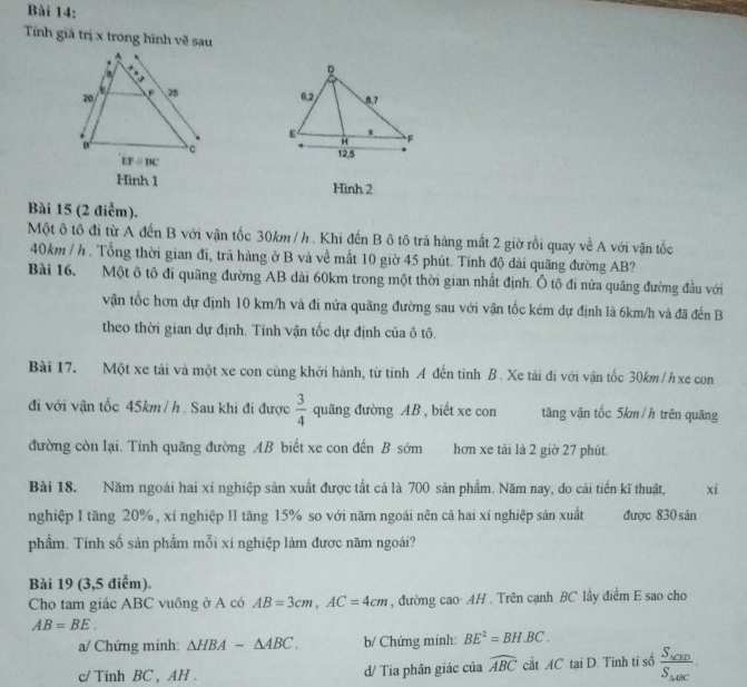 Tính giả trị x trong hình về sau
 
Hình 1 Hình 2
Bài 15 (2 điễm).
Một ô tô đi từ A đến B với vận tốc 30km / h. Khi đến B ô tô trả hàng mất 2 giờ rồi quay về A với vận tốc
40km / h. Tổng thời gian đi, trã hàng ở B và về mất 10 giờ 45 phút. Tính độ dài quãng đường AB?
Bài 16. Một ô tô đi quãng đường AB dài 60km trong một thời gian nhất định. Ô tô đi nửa quãng đường đầu với
vận tốc hơn dự định 10 km/h và đi nửa quãng đường sau với vận tốc kém dự định là 6km/h và đã đến B
theo thời gian dự định. Tinh vận tốc dự định của ô tô.
Bài 17. Một xe tải và một xe con cùng khởi hành, từ tinh A đến tỉnh B. Xe tài đi với vận tốc 30km/h xe con
đi với vận tốc 45km / h . Sau khi đi được  3/4  quāng đường AB , biết xe con tăng vận tốc 5km/h trên quãng
đường còn lại. Tính quãng đường AB biết xe con đến B sớm hơn xe tải là 2 giờ 27 phút
Bài 18. Năm ngoài hai xí nghiệp sản xuất được tất cả là 700 sản phẩm. Năm nay, do cải tiến kĩ thuật, xí
nghiệp I tăng 20%, xí nghiệp II tăng 15% so với năm ngoái nên cả hai xí nghiệp sản xuất được 830 sản
phẩm. Tính số sản phẩm mỗi xí nghiệp làm được năm ngoái?
Bài 19 (3,5 điểm).
Cho tam giác ABC vuông ở A có AB=3cm,AC=4cm , đường cao AH . Trên cạnh BC lấy điểm E sao cho
AB=BE.
a/ Chứng minh: △ HBAsim △ ABC. b/ Chứng minh: BE^2=BH.BC.
c/ Tinh BC , AH . d/ Tia phân giác của widehat ABC cắt AC tại D. Tinh tỉ số frac S_△ CEDS_△ ABC.