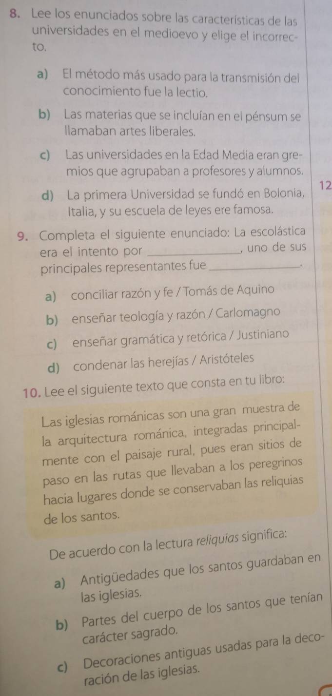 Lee los enunciados sobre las características de las
universidades en el medioevo y elige el incorrec-
to.
a) El método más usado para la transmisión del
conocimiento fue la lectio.
b) Las materias que se incluían en el pénsum se
Ilamaban artes liberales.
c) Las universidades en la Edad Media eran gre-
mios que agrupaban a profesores y alumnos.
d) La primera Universidad se fundó en Bolonia, 12
Italia, y su escuela de leyes ere famosa.
9. Completa el siguiente enunciado: La escolástica
era el intento por _, uno de sus
principales representantes fue_
.
a) conciliar razón y fe / Tomás de Aquino
b) enseñar teología y razón / Carlomagno
c) enseñar gramática y retórica / Justiniano
d) condenar las herejías / Aristóteles
10. Lee el siguiente texto que consta en tu libro:
Las iglesias románicas son una gran muestra de
la arquitectura románica, integradas principal-
mente con el paisaje rural, pues eran sitios de
paso en las rutas que llevaban a los peregrinos
hacia lugares donde se conservaban las reliquias
de los santos.
De acuerdo con la lectura reliquias significa:
a) Antigüedades que los santos guardaban en
las iglesias.
b) Partes del cuerpo de los santos que tenían
carácter sagrado.
c) Decoraciones antiguas usadas para la deco-
ración de las iglesias.