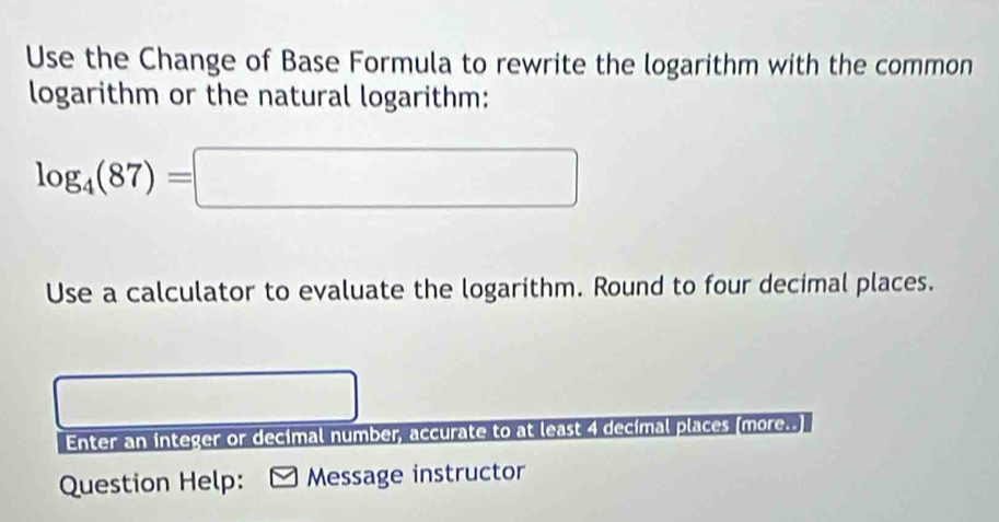 Use the Change of Base Formula to rewrite the logarithm with the common 
logarithm or the natural logarithm:
log _4(87)=□
Use a calculator to evaluate the logarithm. Round to four decimal places. 
Enter an integer or decimal number, accurate to at least 4 decimal places (more..] 
Question Help: Message instructor