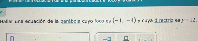 Escribir una ecuación de una parabola dados el foco y la directnz 
Hallar una ecuación de la parábola cuyo foco es (-1,-4) y cuya directriz es y=12. 
_ □ 