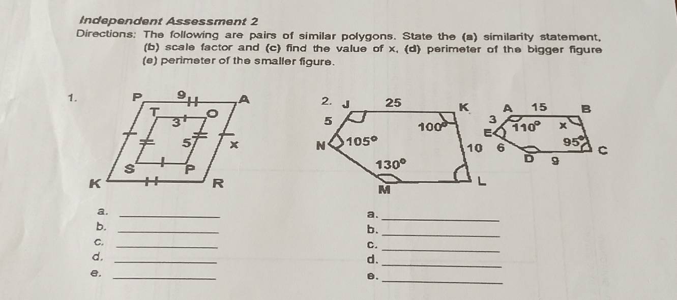 Independent Assessment 2
Directions: The following are pairs of similar polygons. State the (a) similarity statement,
(b) scale factor and (c) find the value of x, (d) perimeter of the bigger figure
(s) perimeter of the smaller figure.
1.
a._
a._
_
b._
b.
C._
C._
_
d.
d.
_
_
e._
θ.