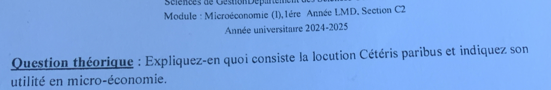 Sélences de GéstionDépartemen 
Module : Microéconomie (l),1ère Année LMD. Section C2 
Année universitaire 2024-2025 
Question théorique : Expliquez-en quoi consiste la locution Cétéris paribus et indiquez son 
utilité en micro-économie.