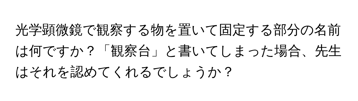 光学顕微鏡で観察する物を置いて固定する部分の名前は何ですか？「観察台」と書いてしまった場合、先生はそれを認めてくれるでしょうか？