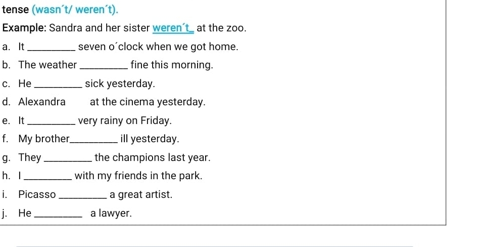 tense (wasn´t/ weren´t). 
Example: Sandra and her sister weren’t_ at the zoo. 
a. It _seven o´clock when we got home. 
b. The weather_ fine this morning. 
c. He _sick yesterday. 
d. Alexandra at the cinema yesterday. 
e. It _very rainy on Friday. 
f. My brother _ill yesterday. 
g. They _the champions last year. 
héI _with my friends in the park. 
i. Picasso _a great artist. 
j. He _a lawyer.