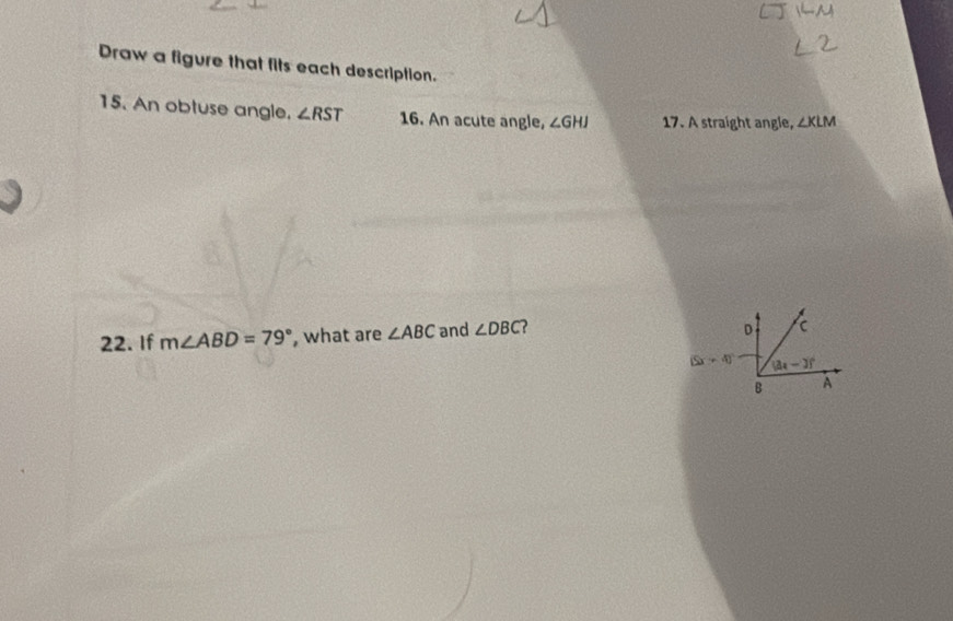 Draw a figure that fits each description.
15. An obtuse angle. ∠ RST 16. An acute angle, ∠ GHJ 17. A straight angle, ∠ KLM
22. If m∠ ABD=79° , what are ∠ ABC and ∠ DBC