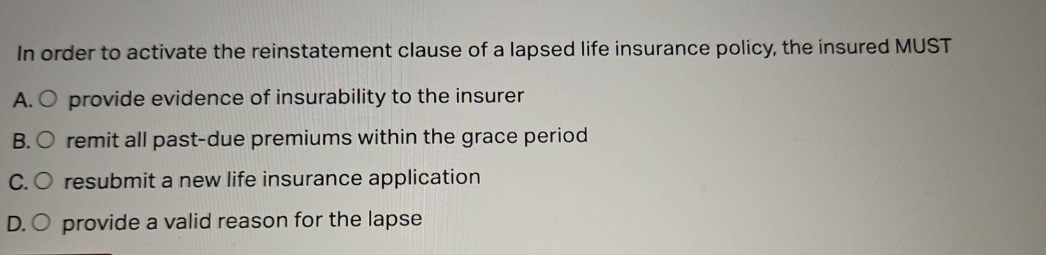 In order to activate the reinstatement clause of a lapsed life insurance policy, the insured MUST
A. ○ provide evidence of insurability to the insurer
B. ( remit all past-due premiums within the grace period
C. resubmit a new life insurance application
D. provide a valid reason for the lapse