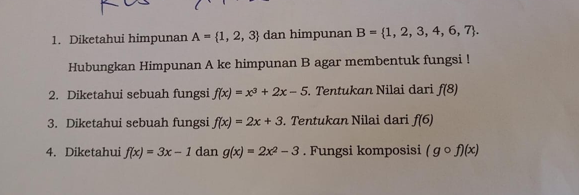 Diketahui himpunan A= 1,2,3 dan himpunan B= 1,2,3,4,6,7. 
Hubungkan Himpunan A ke himpunan B agar membentuk fungsi ! 
2. Diketahui sebuah fungsi f(x)=x^3+2x-5. Tentukan Nilai dari f(8)
3. Diketahui sebuah fungsi f(x)=2x+3. Tentukan Nilai dari f(6)
4. Diketahui f(x)=3x-1 dan g(x)=2x^2-3. Fungsi komposisi (gcirc f)(x)