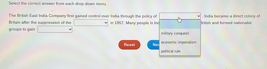 Select the correct answer from each drop-down menu. 
The British East India Company first gained control over India through the policy of . India became a direct colony of 
Britain after the suppression of the x_1+x_2+·s +x_n=1 in 1857. Many people in Ind British and formed nationalist 
groups to gain □ 
military conquest 
Reset Ne> economic imperialism 
political rule