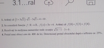 3.1…ral 
1. Arătați că (3+3sqrt(2))· sqrt(2)-3sqrt(2)+4=10. 
2. Se consideră funcția f:Rto R, f(x)=3x+6. Arătați că f(0)+f(2)=f(4). 
3. Rezolvați in multimea numerelor reale ecuația sqrt(2x-1)-3=0. 
4. Preful unui obiect este de 400 de lei. Determinați preful obiectului dupä o ieftinire cu 25%.