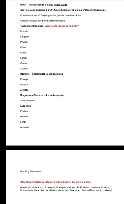 Introduction to Biology- Study Guide 
See notes and Chapters 1 and 18 (use digital text at the top of Google Classroom). 
Characteristics of all living organisms (we discussed 8 of them) 
Carolus Linnaeus and Binomial Nomenclature 
Taxonomic Groupings - How would you group humans? 
Domain 
Kingdom 
Phylum 
Class 
Order 
Family 
Genus 
Species 
Domains - Characteristics and examples 
Eukarya 
Bacteria 
Archaea 
Kingdoms - Characteristics and examples 
Archaebacteria 
Eubactería 
Protista 
Plantae 
Fungi 
Animalia 
Graphing Techniques 
*Don't forget related vocabulary not listed above, but were in notes. 
(Autotroph, Heterotroph, Prokaryote, Eukaryote, Cell Wall, Multicellular, Unicelllular, Colonial, 
Homeostasis, Catabolism, Anabolism, Metabolism, Sexual and Asexual Reproduction, Mitosis)