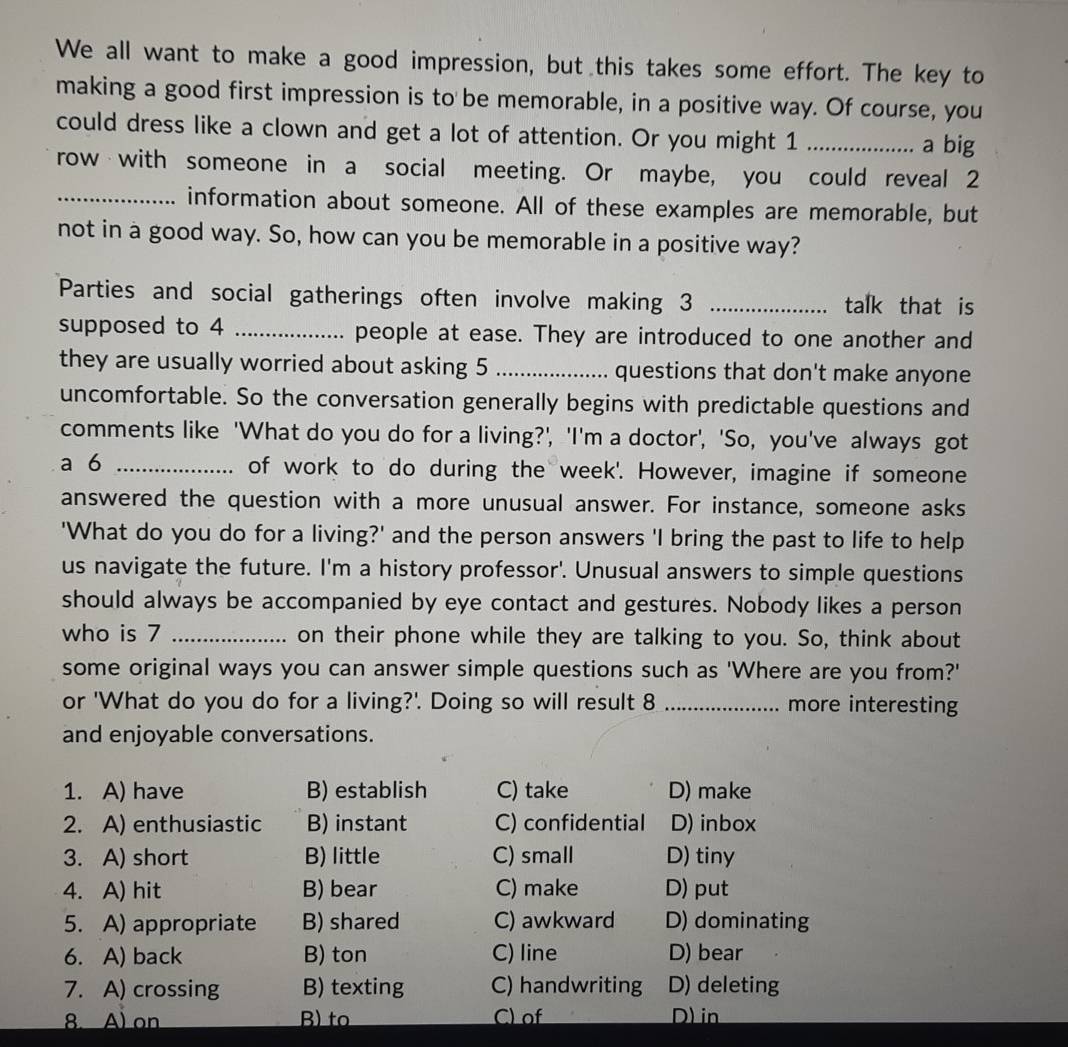 We all want to make a good impression, but this takes some effort. The key to
making a good first impression is to be memorable, in a positive way. Of course, you
could dress like a clown and get a lot of attention. Or you might 1 ..... a big
row with someone in a social meeting. Or maybe, you could reveal 2
_information about someone. All of these examples are memorable, but
not in a good way. So, how can you be memorable in a positive way?
Parties and social gatherings often involve making 3 _talk that is
supposed to 4 _people at ease. They are introduced to one another and
they are usually worried about asking 5 _questions that don't make anyone
uncomfortable. So the conversation generally begins with predictable questions and
comments like 'What do you do for a living?', 'I'm a doctor', 'So, you've always got
a 6 _of work to do during the week'. However, imagine if someone
answered the question with a more unusual answer. For instance, someone asks
'What do you do for a living?' and the person answers 'I bring the past to life to help
us navigate the future. I'm a history professor'. Unusual answers to simple questions
should always be accompanied by eye contact and gestures. Nobody likes a person
who is 7 _on their phone while they are talking to you. So, think about
some original ways you can answer simple questions such as 'Where are you from?'
or 'What do you do for a living?'. Doing so will result 8 _more interesting
and enjoyable conversations.
1. A) have B) establish C) take D) make
2. A) enthusiastic B) instant C) confidential D) inbox
3. A) short B) little C) small D) tiny
4. A) hit B) bear C) make D) put
5. A) appropriate B) shared C) awkward D) dominating
6. A) back B) ton C) line D) bear
7. A) crossing B) texting C) handwriting D) deleting
8. A) on B) to C) of D)in