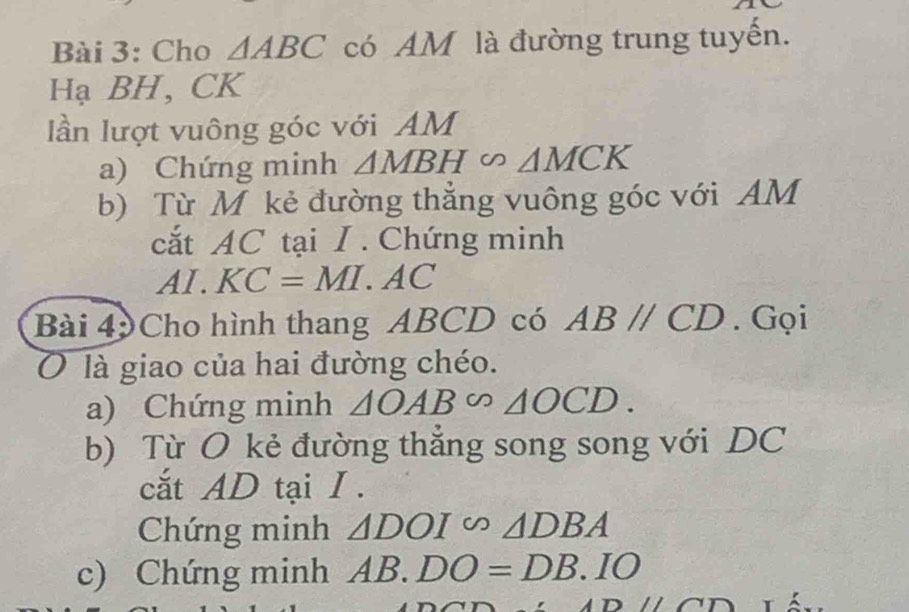 Cho △ ABC có AM là đường trung tuyến. 
Hạ BH, CK
lần lượt vuông góc với AM
a) Chứng minh △ MBH∽ △ MCK
b) Từ M kẻ đường thắng vuông góc với AM
cắt AC tại I . Chứng minh 
. A L KC=MI.AC
Bài 4 Cho hình thang ABCD có ABparallel CD. Gọi 
0 là giao của hai đường chéo. 
a) Chứng minh △ OAB∽ △ OCD. 
b) Từ O kẻ đường thắng song song với DC
cắt AD tại I . 
Chứng minh △ DOI∽ △ DBA
c) Chứng minh AB. DO=DB.IO
Dparallel CDT