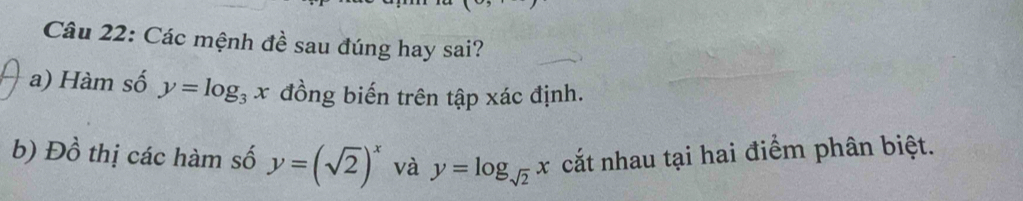 Các mệnh đề sau đúng hay sai?
a) Hàm số y=log _3x đồng biến trên tập xác định.
b) Đồ thị các hàm số y=(sqrt(2))^x và y=log _sqrt(2)x cắt nhau tại hai điểm phân biệt.