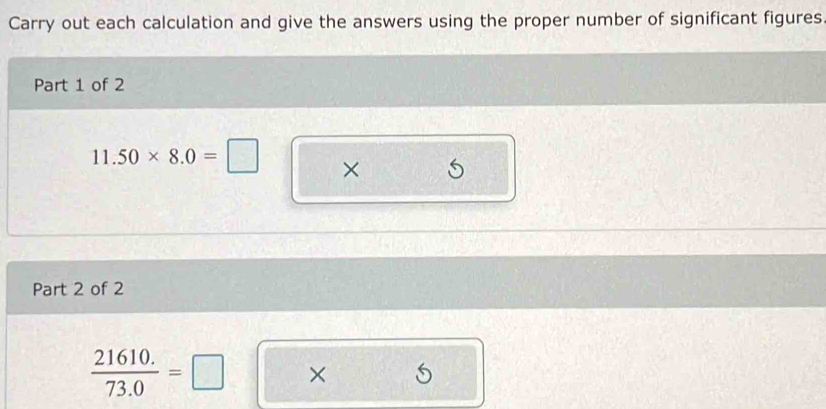 Carry out each calculation and give the answers using the proper number of significant figures 
Part 1 of 2
11.50* 8.0=□ × 
Part 2 of 2 
 (21610.)/73.0 =□ □^(□)□  * 5