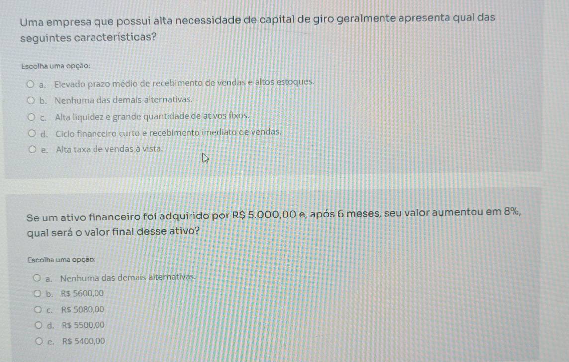 Uma empresa que possui alta necessidade de capital de giro geralmente apresenta qual das
seguintes características?
Escolha uma opção:
a. Elevado prazo médio de recebimento de vendas e altos estoques.
b. Nenhuma das demais alternativas.
c. Alta liquidez e grande quantidade de ativos fixos.
d. Ciclo financeiro curto e recebimento imediato de vendas.
e. Alta taxa de vendas à vista,
Se um ativo financeiro foi adquirido por R$ 5.000,00 e, após 6 meses, seu valor aumentou em 8%,
qual será o valor final desse ativo?
Escolha uma opção:
a. Nenhuma das demais alternativas.
b. R$ 5600,00
c. R$ 5080,00
d. R$ 5500,00
e. R$ 5400,00